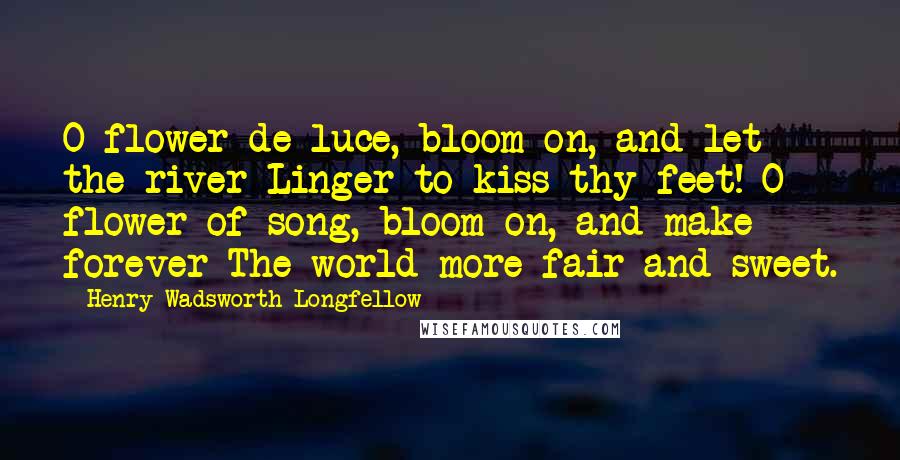 Henry Wadsworth Longfellow Quotes: O flower-de-luce, bloom on, and let the river Linger to kiss thy feet! O flower of song, bloom on, and make forever The world more fair and sweet.