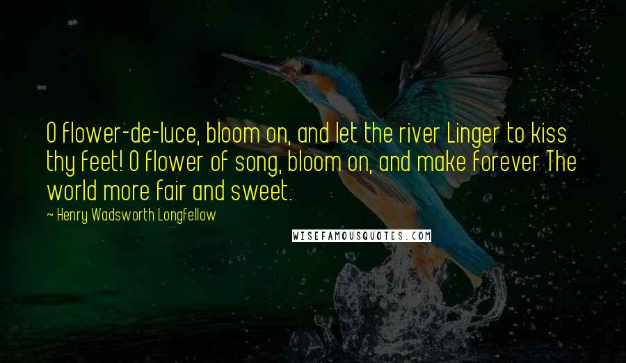 Henry Wadsworth Longfellow Quotes: O flower-de-luce, bloom on, and let the river Linger to kiss thy feet! O flower of song, bloom on, and make forever The world more fair and sweet.