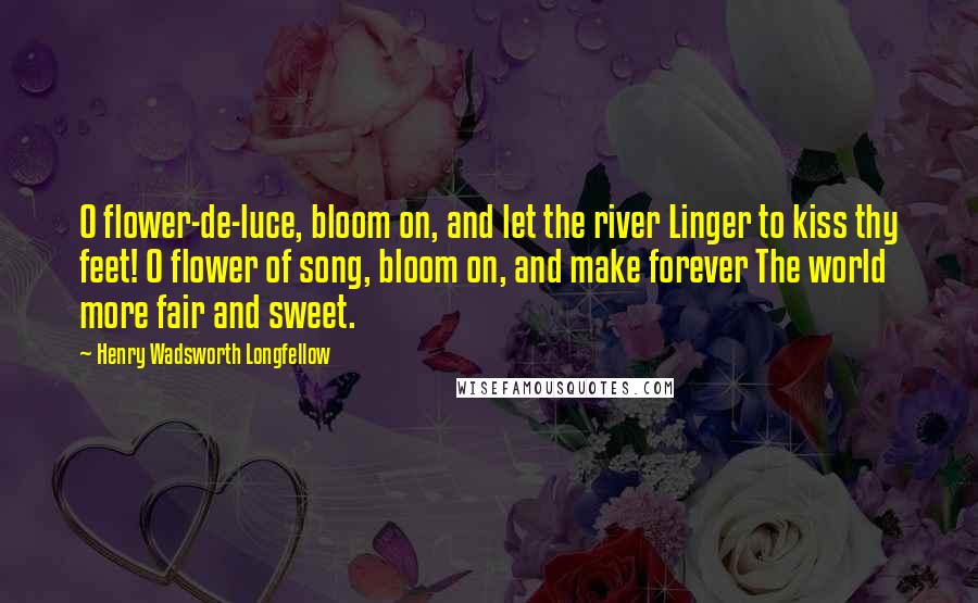 Henry Wadsworth Longfellow Quotes: O flower-de-luce, bloom on, and let the river Linger to kiss thy feet! O flower of song, bloom on, and make forever The world more fair and sweet.
