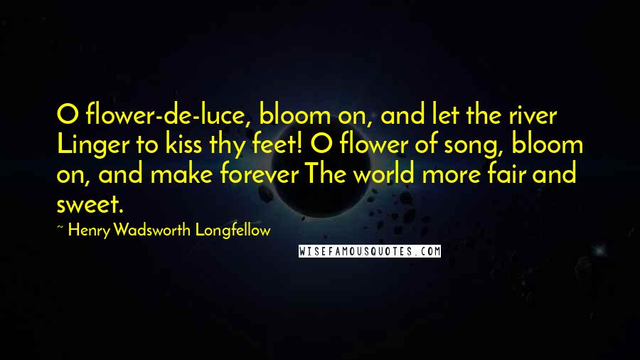 Henry Wadsworth Longfellow Quotes: O flower-de-luce, bloom on, and let the river Linger to kiss thy feet! O flower of song, bloom on, and make forever The world more fair and sweet.