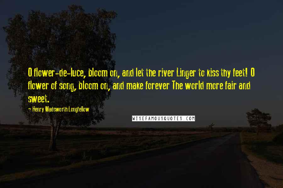 Henry Wadsworth Longfellow Quotes: O flower-de-luce, bloom on, and let the river Linger to kiss thy feet! O flower of song, bloom on, and make forever The world more fair and sweet.