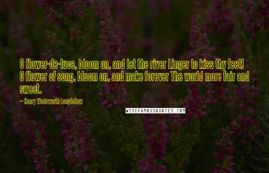 Henry Wadsworth Longfellow Quotes: O flower-de-luce, bloom on, and let the river Linger to kiss thy feet! O flower of song, bloom on, and make forever The world more fair and sweet.