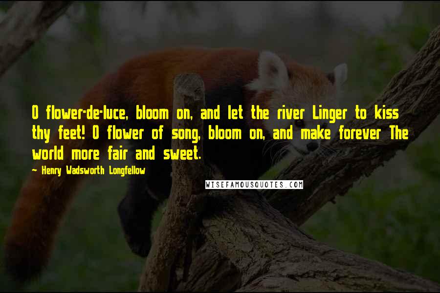 Henry Wadsworth Longfellow Quotes: O flower-de-luce, bloom on, and let the river Linger to kiss thy feet! O flower of song, bloom on, and make forever The world more fair and sweet.