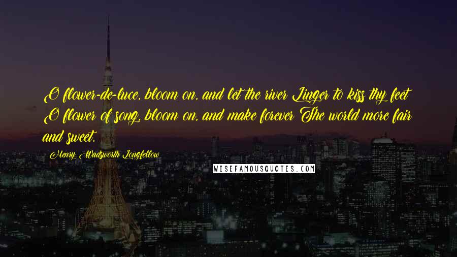 Henry Wadsworth Longfellow Quotes: O flower-de-luce, bloom on, and let the river Linger to kiss thy feet! O flower of song, bloom on, and make forever The world more fair and sweet.