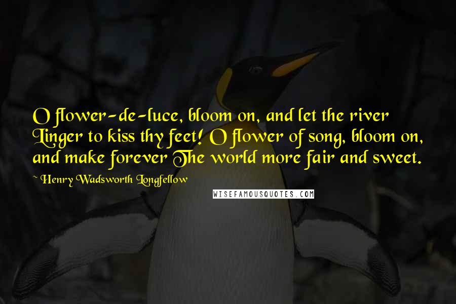 Henry Wadsworth Longfellow Quotes: O flower-de-luce, bloom on, and let the river Linger to kiss thy feet! O flower of song, bloom on, and make forever The world more fair and sweet.