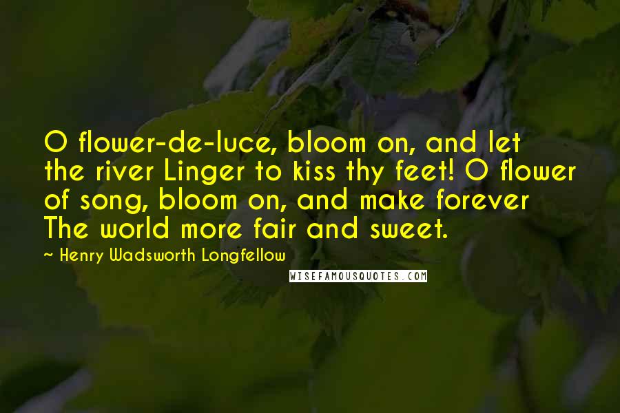 Henry Wadsworth Longfellow Quotes: O flower-de-luce, bloom on, and let the river Linger to kiss thy feet! O flower of song, bloom on, and make forever The world more fair and sweet.