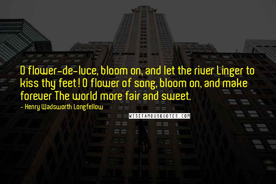 Henry Wadsworth Longfellow Quotes: O flower-de-luce, bloom on, and let the river Linger to kiss thy feet! O flower of song, bloom on, and make forever The world more fair and sweet.