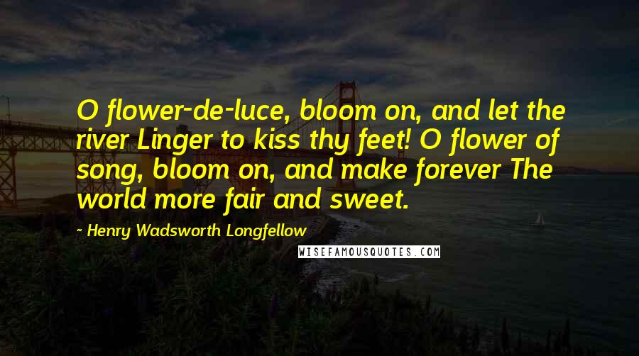 Henry Wadsworth Longfellow Quotes: O flower-de-luce, bloom on, and let the river Linger to kiss thy feet! O flower of song, bloom on, and make forever The world more fair and sweet.