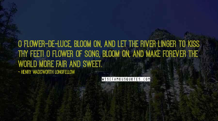 Henry Wadsworth Longfellow Quotes: O flower-de-luce, bloom on, and let the river Linger to kiss thy feet! O flower of song, bloom on, and make forever The world more fair and sweet.