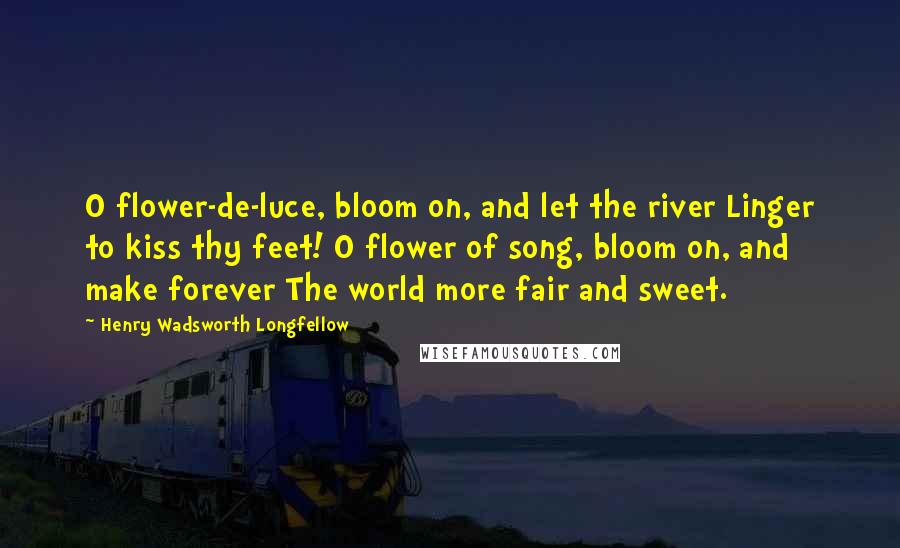 Henry Wadsworth Longfellow Quotes: O flower-de-luce, bloom on, and let the river Linger to kiss thy feet! O flower of song, bloom on, and make forever The world more fair and sweet.