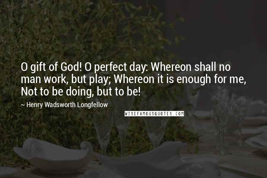 Henry Wadsworth Longfellow Quotes: O gift of God! O perfect day: Whereon shall no man work, but play; Whereon it is enough for me, Not to be doing, but to be!