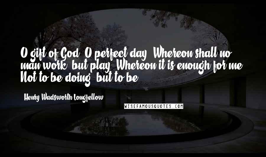 Henry Wadsworth Longfellow Quotes: O gift of God! O perfect day: Whereon shall no man work, but play; Whereon it is enough for me, Not to be doing, but to be!