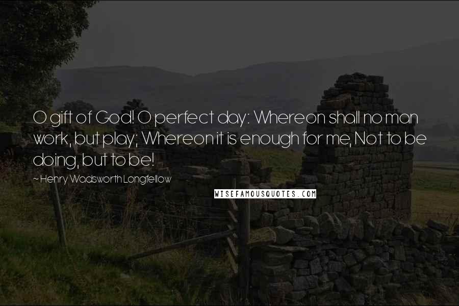 Henry Wadsworth Longfellow Quotes: O gift of God! O perfect day: Whereon shall no man work, but play; Whereon it is enough for me, Not to be doing, but to be!