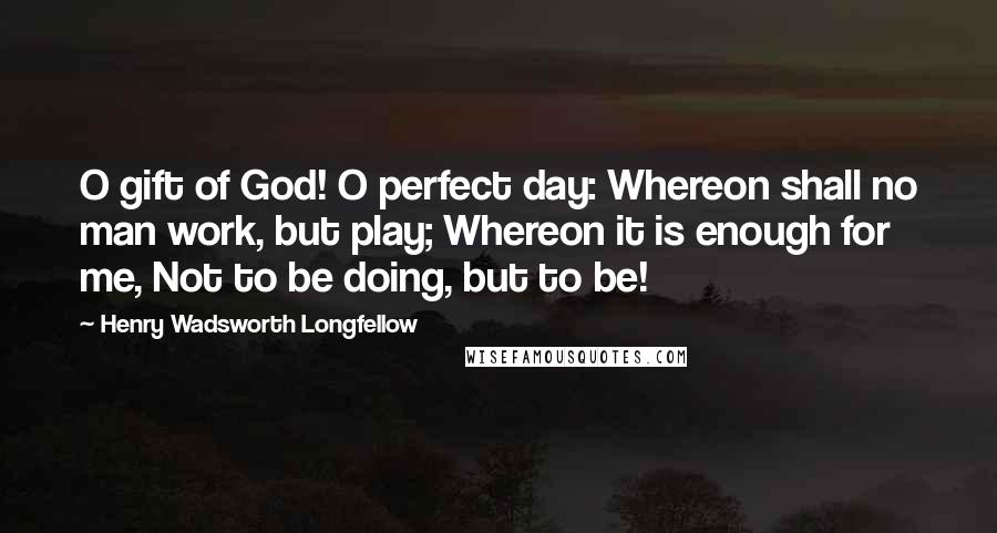 Henry Wadsworth Longfellow Quotes: O gift of God! O perfect day: Whereon shall no man work, but play; Whereon it is enough for me, Not to be doing, but to be!