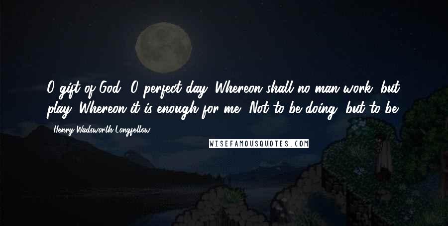 Henry Wadsworth Longfellow Quotes: O gift of God! O perfect day: Whereon shall no man work, but play; Whereon it is enough for me, Not to be doing, but to be!