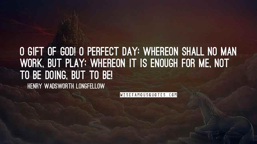 Henry Wadsworth Longfellow Quotes: O gift of God! O perfect day: Whereon shall no man work, but play; Whereon it is enough for me, Not to be doing, but to be!