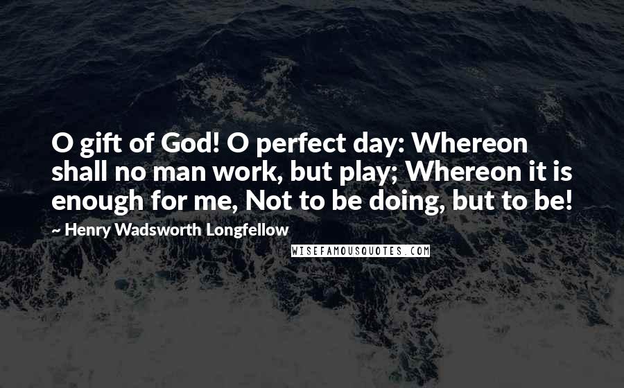 Henry Wadsworth Longfellow Quotes: O gift of God! O perfect day: Whereon shall no man work, but play; Whereon it is enough for me, Not to be doing, but to be!