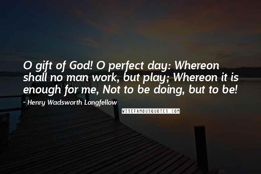 Henry Wadsworth Longfellow Quotes: O gift of God! O perfect day: Whereon shall no man work, but play; Whereon it is enough for me, Not to be doing, but to be!