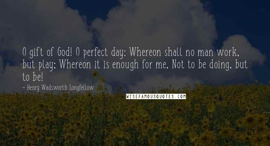 Henry Wadsworth Longfellow Quotes: O gift of God! O perfect day: Whereon shall no man work, but play; Whereon it is enough for me, Not to be doing, but to be!