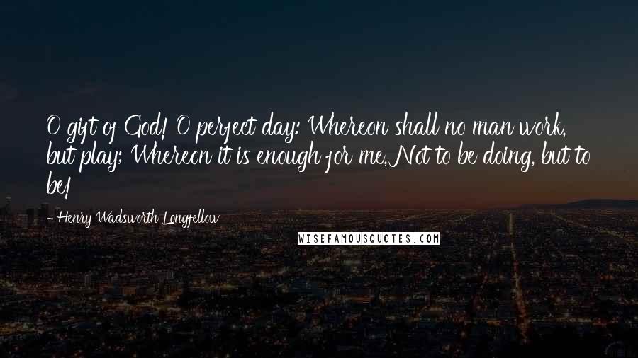 Henry Wadsworth Longfellow Quotes: O gift of God! O perfect day: Whereon shall no man work, but play; Whereon it is enough for me, Not to be doing, but to be!