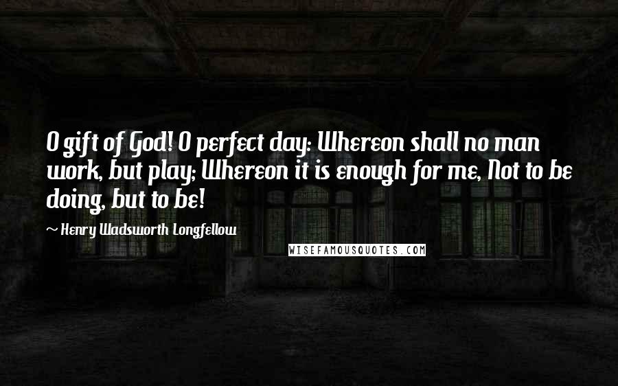 Henry Wadsworth Longfellow Quotes: O gift of God! O perfect day: Whereon shall no man work, but play; Whereon it is enough for me, Not to be doing, but to be!