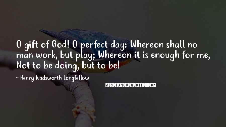 Henry Wadsworth Longfellow Quotes: O gift of God! O perfect day: Whereon shall no man work, but play; Whereon it is enough for me, Not to be doing, but to be!