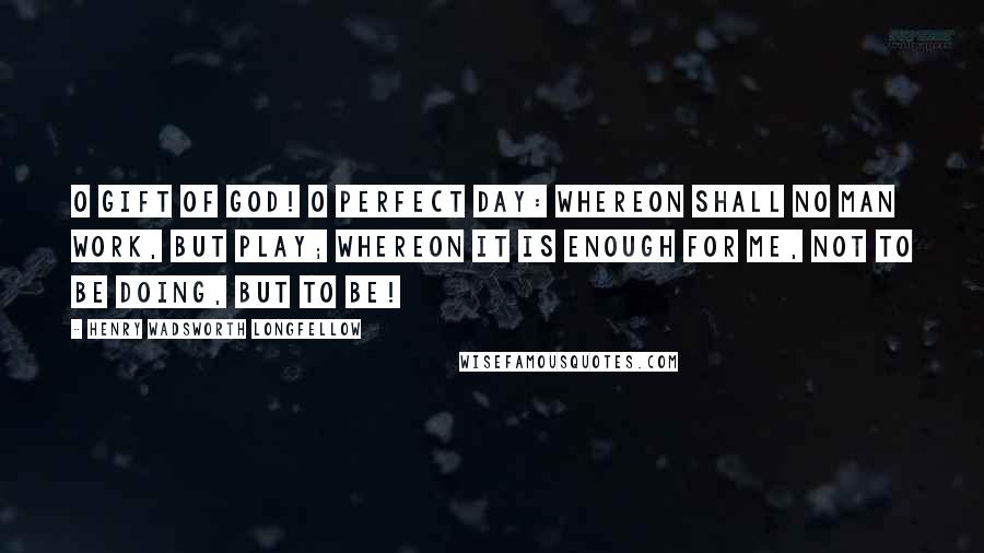 Henry Wadsworth Longfellow Quotes: O gift of God! O perfect day: Whereon shall no man work, but play; Whereon it is enough for me, Not to be doing, but to be!