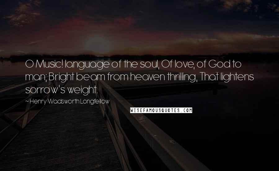 Henry Wadsworth Longfellow Quotes: O Music! language of the soul, Of love, of God to man; Bright beam from heaven thrilling, That lightens sorrow's weight.