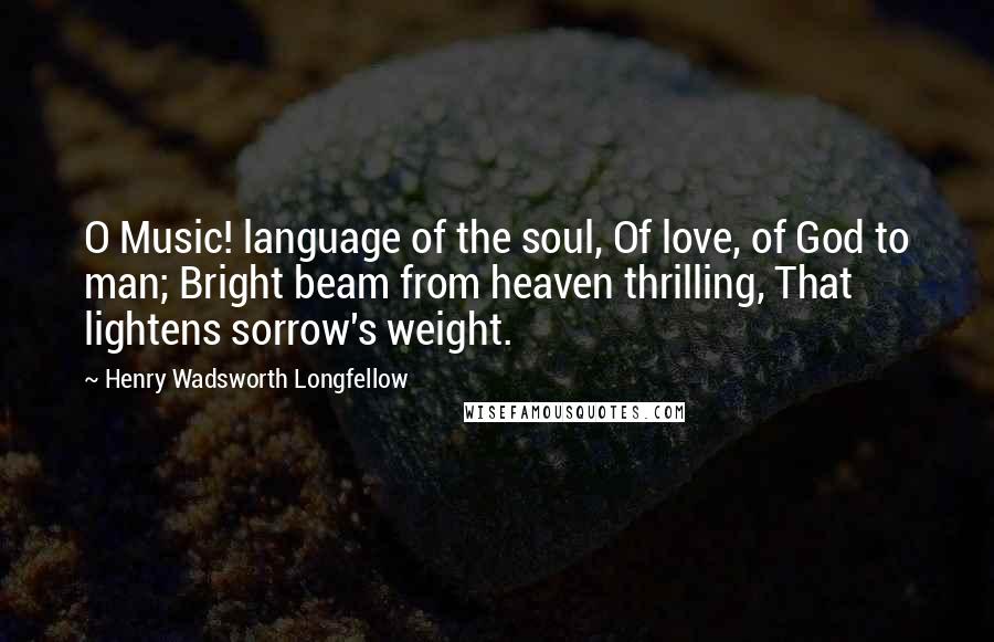 Henry Wadsworth Longfellow Quotes: O Music! language of the soul, Of love, of God to man; Bright beam from heaven thrilling, That lightens sorrow's weight.