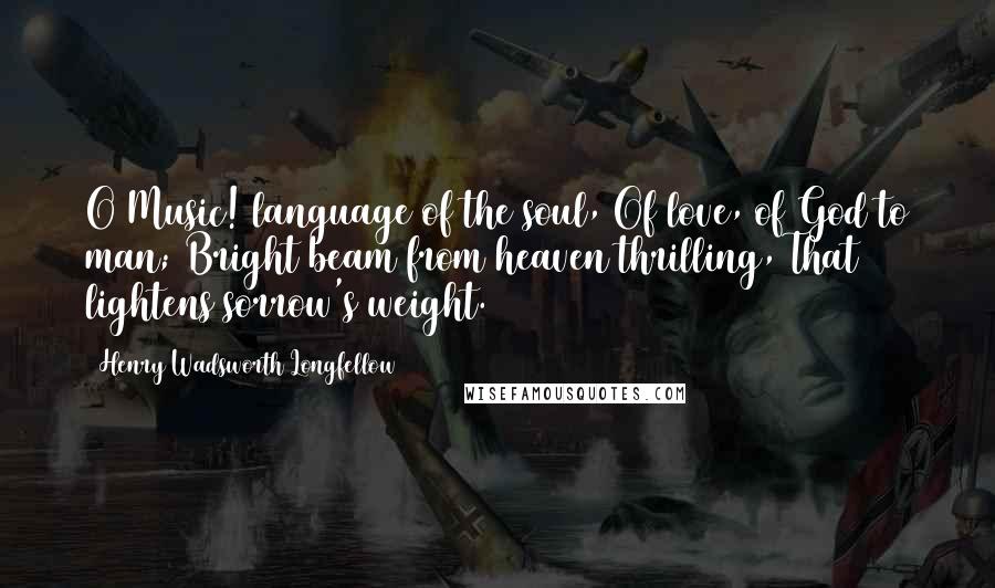 Henry Wadsworth Longfellow Quotes: O Music! language of the soul, Of love, of God to man; Bright beam from heaven thrilling, That lightens sorrow's weight.