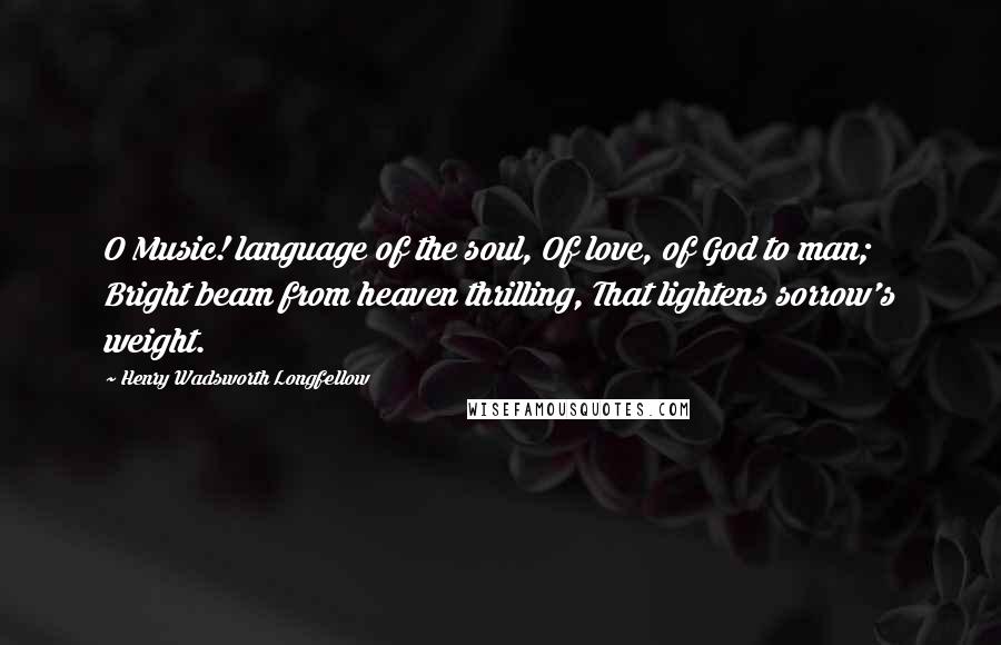 Henry Wadsworth Longfellow Quotes: O Music! language of the soul, Of love, of God to man; Bright beam from heaven thrilling, That lightens sorrow's weight.