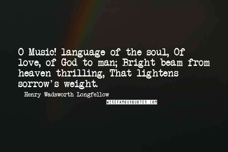 Henry Wadsworth Longfellow Quotes: O Music! language of the soul, Of love, of God to man; Bright beam from heaven thrilling, That lightens sorrow's weight.