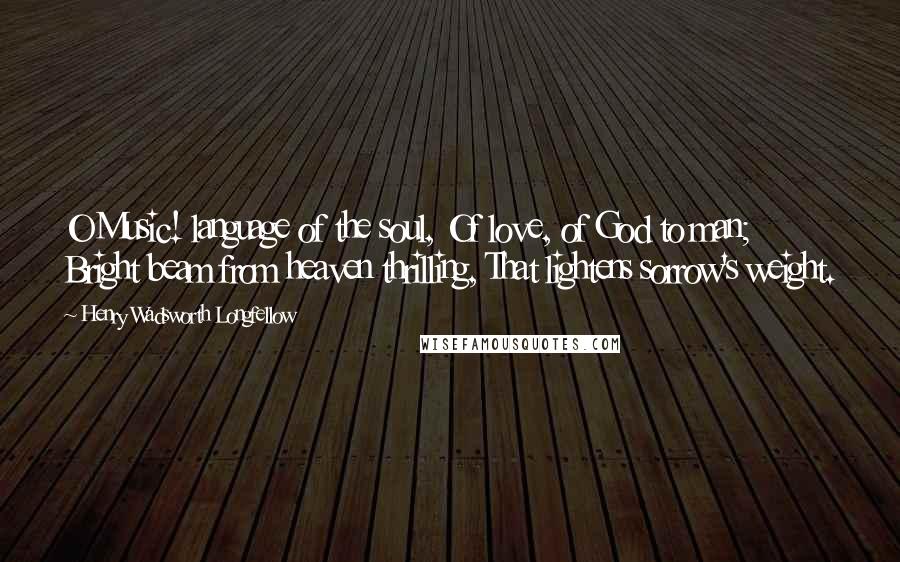 Henry Wadsworth Longfellow Quotes: O Music! language of the soul, Of love, of God to man; Bright beam from heaven thrilling, That lightens sorrow's weight.