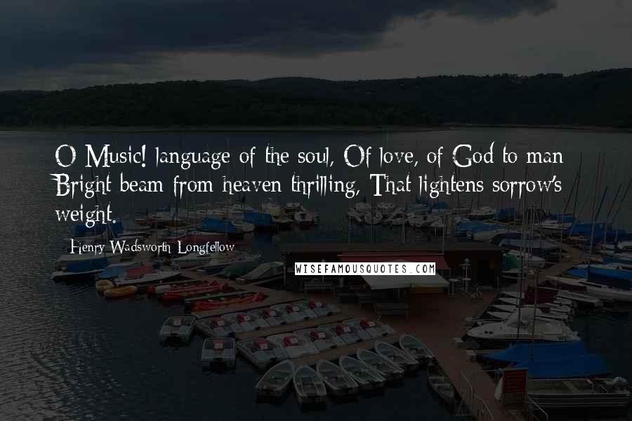 Henry Wadsworth Longfellow Quotes: O Music! language of the soul, Of love, of God to man; Bright beam from heaven thrilling, That lightens sorrow's weight.