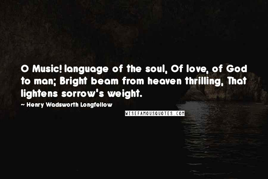Henry Wadsworth Longfellow Quotes: O Music! language of the soul, Of love, of God to man; Bright beam from heaven thrilling, That lightens sorrow's weight.