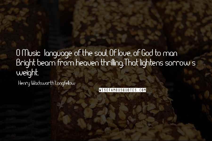 Henry Wadsworth Longfellow Quotes: O Music! language of the soul, Of love, of God to man; Bright beam from heaven thrilling, That lightens sorrow's weight.