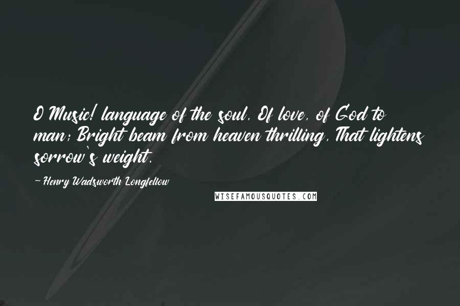 Henry Wadsworth Longfellow Quotes: O Music! language of the soul, Of love, of God to man; Bright beam from heaven thrilling, That lightens sorrow's weight.