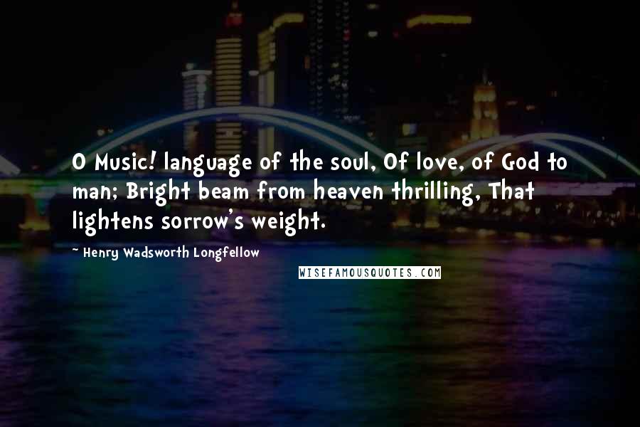Henry Wadsworth Longfellow Quotes: O Music! language of the soul, Of love, of God to man; Bright beam from heaven thrilling, That lightens sorrow's weight.