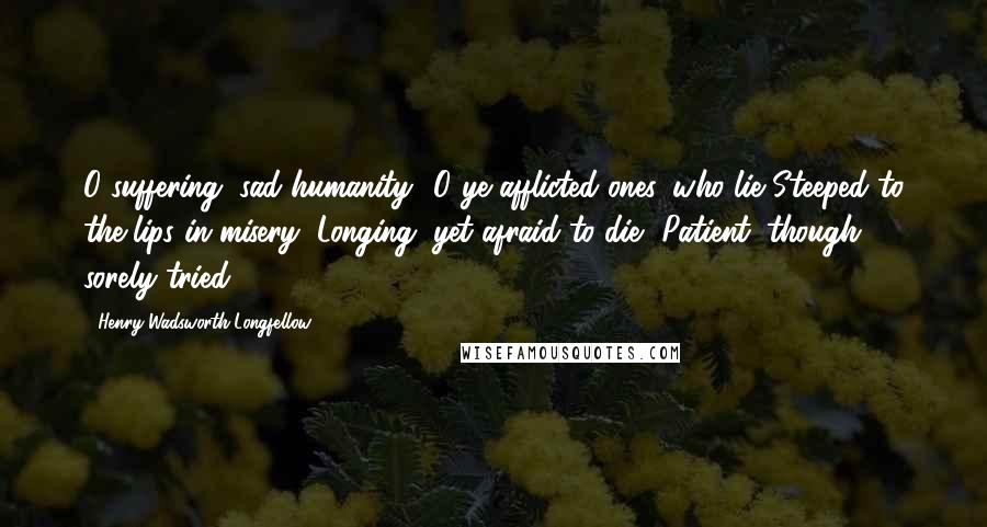 Henry Wadsworth Longfellow Quotes: O suffering, sad humanity! O ye afflicted ones, who lie Steeped to the lips in misery, Longing, yet afraid to die, Patient, though sorely tried!