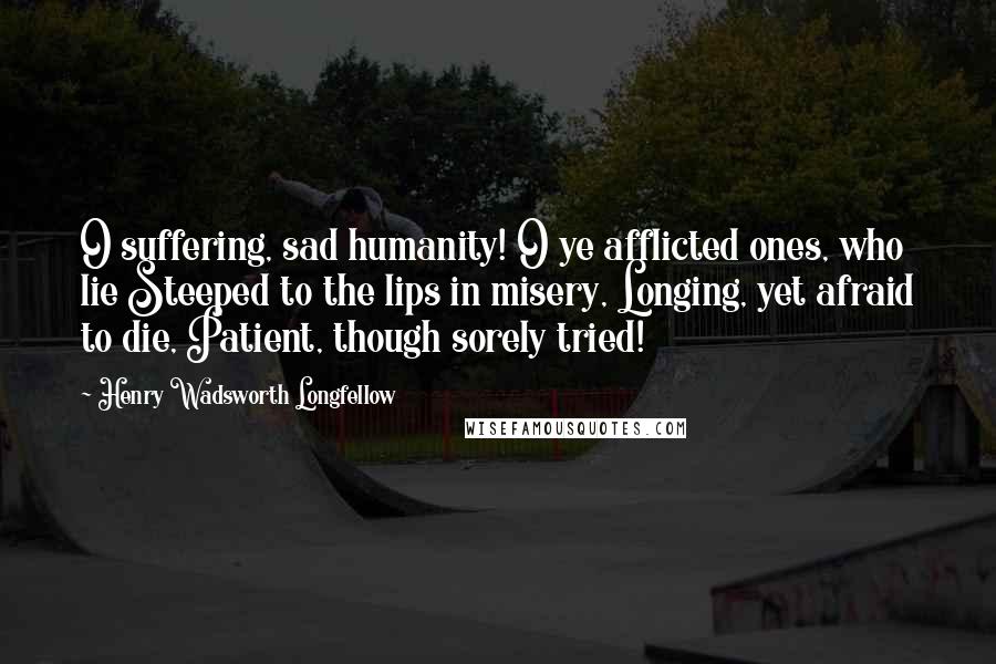 Henry Wadsworth Longfellow Quotes: O suffering, sad humanity! O ye afflicted ones, who lie Steeped to the lips in misery, Longing, yet afraid to die, Patient, though sorely tried!