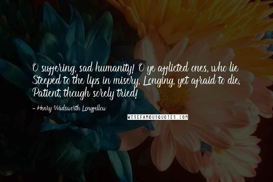 Henry Wadsworth Longfellow Quotes: O suffering, sad humanity! O ye afflicted ones, who lie Steeped to the lips in misery, Longing, yet afraid to die, Patient, though sorely tried!