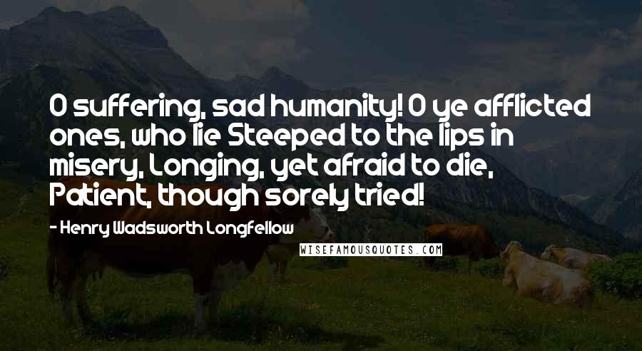 Henry Wadsworth Longfellow Quotes: O suffering, sad humanity! O ye afflicted ones, who lie Steeped to the lips in misery, Longing, yet afraid to die, Patient, though sorely tried!