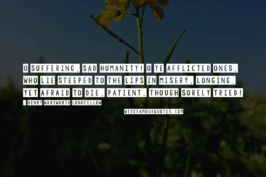 Henry Wadsworth Longfellow Quotes: O suffering, sad humanity! O ye afflicted ones, who lie Steeped to the lips in misery, Longing, yet afraid to die, Patient, though sorely tried!