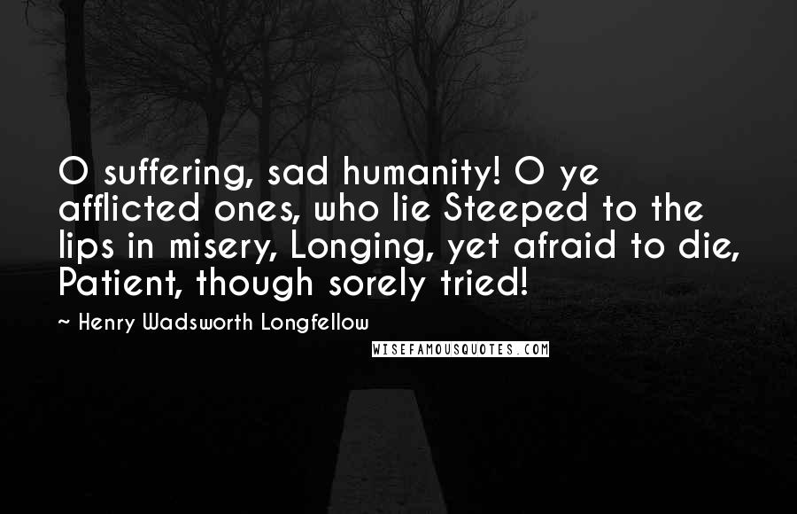 Henry Wadsworth Longfellow Quotes: O suffering, sad humanity! O ye afflicted ones, who lie Steeped to the lips in misery, Longing, yet afraid to die, Patient, though sorely tried!