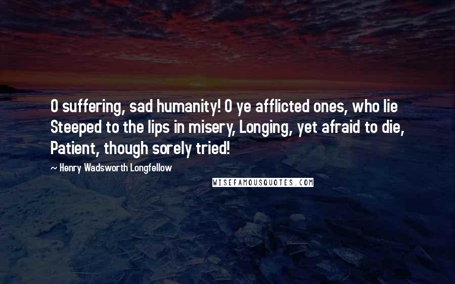 Henry Wadsworth Longfellow Quotes: O suffering, sad humanity! O ye afflicted ones, who lie Steeped to the lips in misery, Longing, yet afraid to die, Patient, though sorely tried!