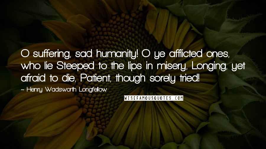 Henry Wadsworth Longfellow Quotes: O suffering, sad humanity! O ye afflicted ones, who lie Steeped to the lips in misery, Longing, yet afraid to die, Patient, though sorely tried!