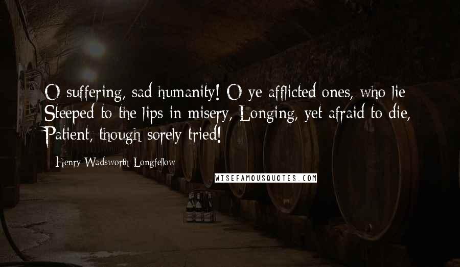 Henry Wadsworth Longfellow Quotes: O suffering, sad humanity! O ye afflicted ones, who lie Steeped to the lips in misery, Longing, yet afraid to die, Patient, though sorely tried!