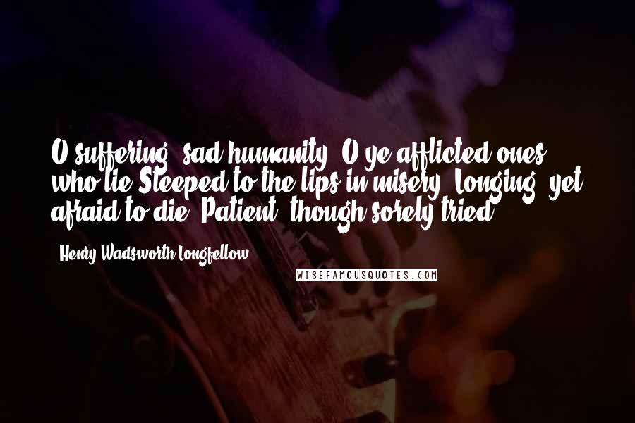 Henry Wadsworth Longfellow Quotes: O suffering, sad humanity! O ye afflicted ones, who lie Steeped to the lips in misery, Longing, yet afraid to die, Patient, though sorely tried!