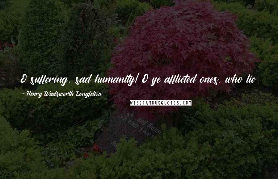 Henry Wadsworth Longfellow Quotes: O suffering, sad humanity! O ye afflicted ones, who lie Steeped to the lips in misery, Longing, yet afraid to die, Patient, though sorely tried!