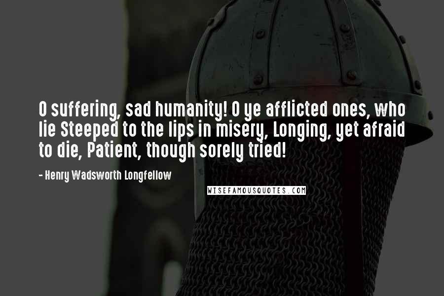 Henry Wadsworth Longfellow Quotes: O suffering, sad humanity! O ye afflicted ones, who lie Steeped to the lips in misery, Longing, yet afraid to die, Patient, though sorely tried!